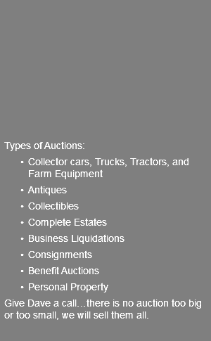  Types of Auctions: Collector cars, Trucks, Tractors, and Farm Equipment Antiques Collectibles Complete Estates Business Liquidations Consignments Benefit Auctions Personal Property Give Dave a call…there is no auction too big or too small, we will sell them all.