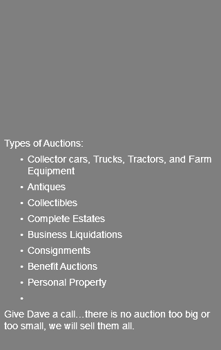  Types of Auctions: Collector cars, Trucks, Tractors, and Farm Equipment Antiques Collectibles Complete Estates Business Liquidations Consignments Benefit Auctions Personal Property Give Dave a call…there is no auction too big or too small, we will sell them all. 